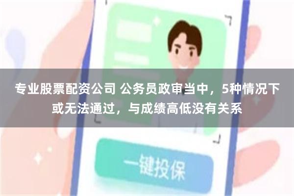 专业股票配资公司 公务员政审当中，5种情况下或无法通过，与成绩高低没有关系