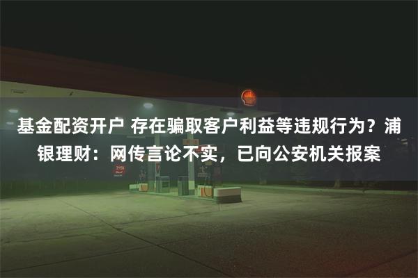 基金配资开户 存在骗取客户利益等违规行为？浦银理财：网传言论不实，已向公安机关报案