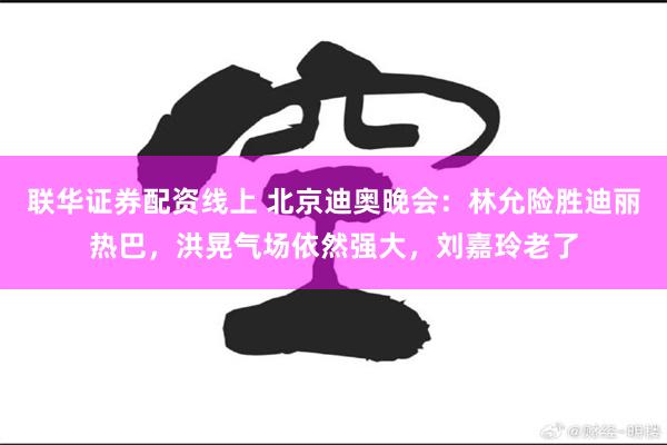 联华证券配资线上 北京迪奥晚会：林允险胜迪丽热巴，洪晃气场依然强大，刘嘉玲老了