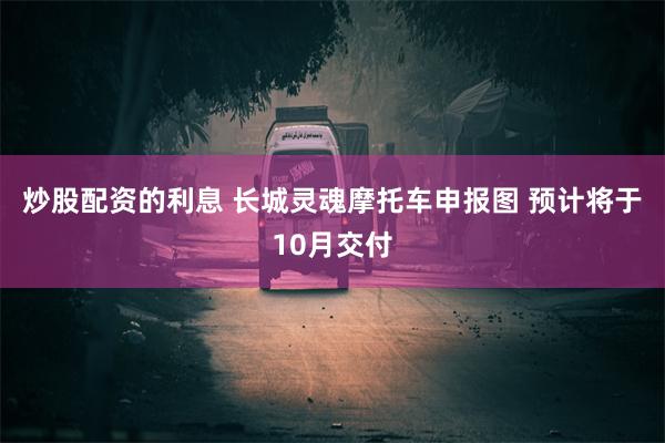 炒股配资的利息 长城灵魂摩托车申报图 预计将于10月交付