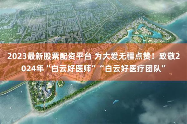 2023最新股票配资平台 为大爱无疆点赞！致敬2024年“白云好医师”“白云好医疗团队”