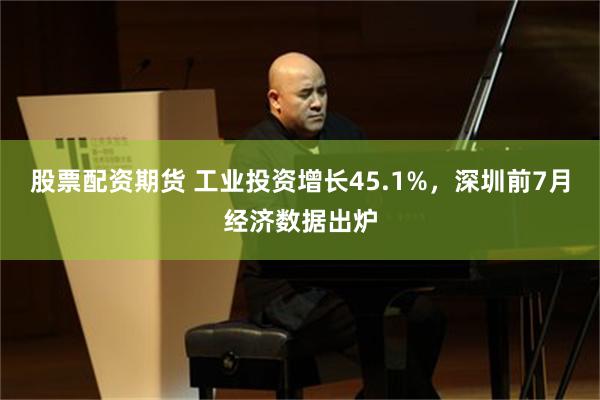 股票配资期货 工业投资增长45.1%，深圳前7月经济数据出炉