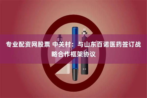 专业配资网股票 中关村：与山东百诺医药签订战略合作框架协议