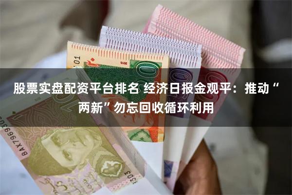 股票实盘配资平台排名 经济日报金观平：推动“两新”勿忘回收循环利用