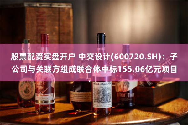 股票配资实盘开户 中交设计(600720.SH)：子公司与关联方组成联合体中标155.06亿元项目