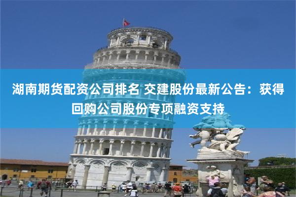 湖南期货配资公司排名 交建股份最新公告：获得回购公司股份专项融资支持