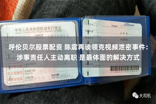 呼伦贝尔股票配资 陈震再谈领克视频泄密事件：涉事责任人主动离职 是最体面的解决方式