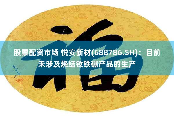 股票配资市场 悦安新材(688786.SH)：目前未涉及烧结钕铁硼产品的生产