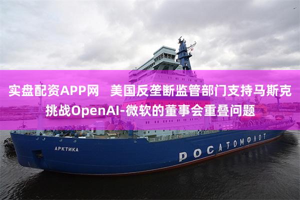 实盘配资APP网   美国反垄断监管部门支持马斯克挑战OpenAI-微软的董事会重叠问题