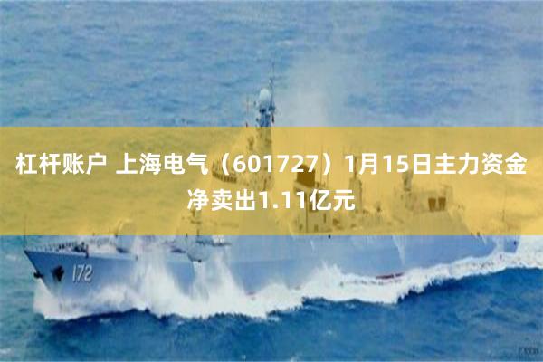 杠杆账户 上海电气（601727）1月15日主力资金净卖出1.11亿元