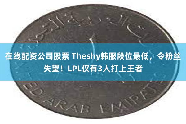 在线配资公司股票 Theshy韩服段位最低，令粉丝失望！LPL仅有3人打上王者